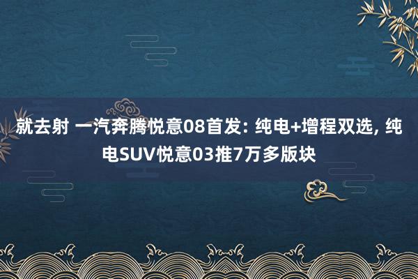 就去射 一汽奔腾悦意08首发: 纯电+增程双选， 纯电SUV悦意03推7万多版块