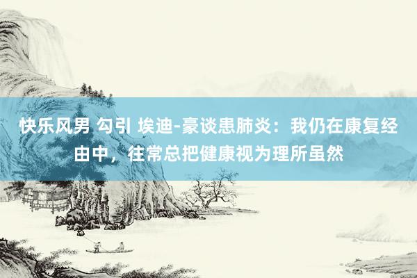 快乐风男 勾引 埃迪-豪谈患肺炎：我仍在康复经由中，往常总把健康视为理所虽然