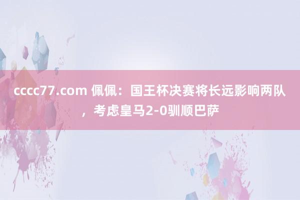 cccc77.com 佩佩：国王杯决赛将长远影响两队，考虑皇马2-0驯顺巴萨