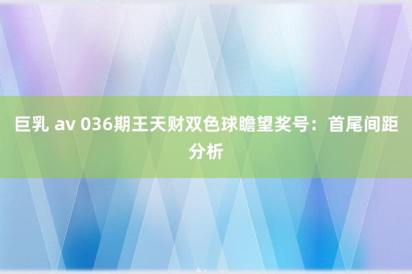 巨乳 av 036期王天财双色球瞻望奖号：首尾间距分析