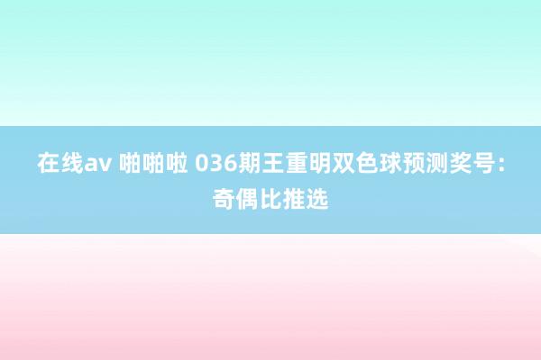 在线av 啪啪啦 036期王重明双色球预测奖号：奇偶比推选