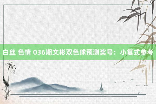 白丝 色情 036期文彬双色球预测奖号：小复式参考