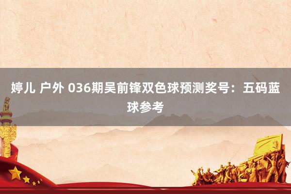 婷儿 户外 036期吴前锋双色球预测奖号：五码蓝球参考